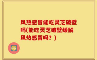 风热感冒能吃灵芝破壁吗(能吃灵芝破壁缓解风热感冒吗？)