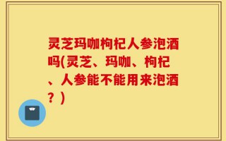 灵芝玛咖枸杞人参泡酒吗(灵芝、玛咖、枸杞、人参能不能用来泡酒？)