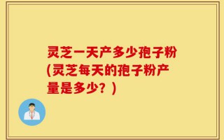 灵芝一天产多少孢子粉(灵芝每天的孢子粉产量是多少？)