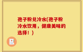 孢子粉兑冷水(孢子粉冷水饮用，健康美味的选择！)