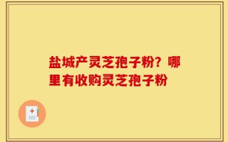 盐城产灵芝孢子粉？哪里有收购灵芝孢子粉