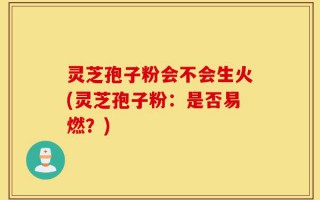 灵芝孢子粉会不会生火(灵芝孢子粉：是否易燃？)