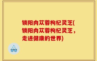 锁阳肉苁蓉枸杞灵芝(锁阳肉苁蓉枸杞灵芝，走进健康的世界)