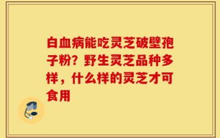 白血病能吃灵芝破壁孢子粉？野生灵芝品种多样，什么样的灵芝才可食用