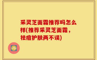 采灵芝面霜推荐吗怎么样(推荐采灵芝面霜，祛痘护肤两不误)