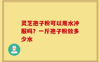 灵芝孢子粉可以用水冲服吗？一斤孢子粉放多少水