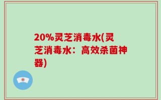 20%灵芝消毒水(灵芝消毒水：高效杀菌神器)