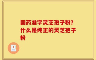 国药准字灵芝孢子粉？什么是纯正的灵芝孢子粉
