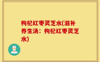 枸杞红枣灵芝水(滋补养生汤：枸杞红枣灵芝水)