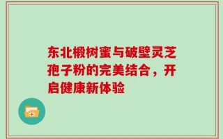 东北椴树蜜与破壁灵芝孢子粉的完美结合，开启健康新体验