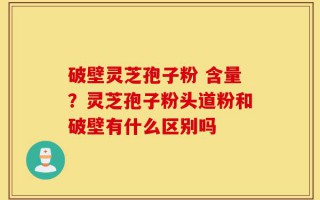 破壁灵芝孢子粉 含量？灵芝孢子粉头道粉和破壁有什么区别吗