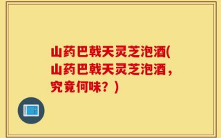 山药巴戟天灵芝泡酒(山药巴戟天灵芝泡酒，究竟何味？)