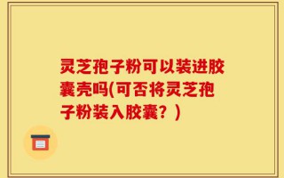 灵芝孢子粉可以装进胶囊壳吗(可否将灵芝孢子粉装入胶囊？)