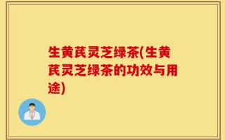 生黄芪灵芝绿茶(生黄芪灵芝绿茶的功效与用途)