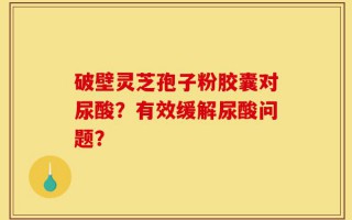 破壁灵芝孢子粉胶囊对尿酸？有效缓解尿酸问题？