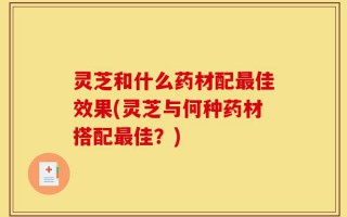 灵芝和什么药材配最佳效果(灵芝与何种药材搭配最佳？)