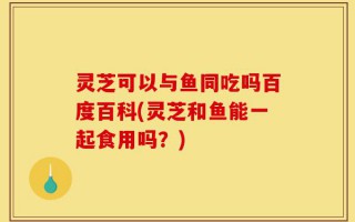 灵芝可以与鱼同吃吗百度百科(灵芝和鱼能一起食用吗？)