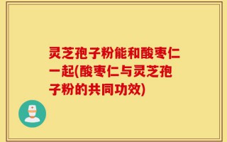 灵芝孢子粉能和酸枣仁一起(酸枣仁与灵芝孢子粉的共同功效)