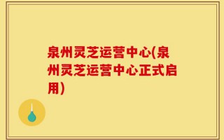 泉州灵芝运营中心(泉州灵芝运营中心正式启用)