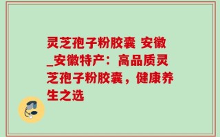 灵芝孢子粉胶囊 安徽_安徽特产：高品质灵芝孢子粉胶囊，健康养生之选