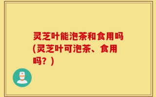 灵芝叶能泡茶和食用吗(灵芝叶可泡茶、食用吗？)