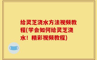 给灵芝浇水方法视频教程(学会如何给灵芝浇水！精彩视频教程)