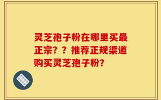 灵芝孢子粉在哪里买最正宗？？推荐正规渠道购买灵芝孢子粉？