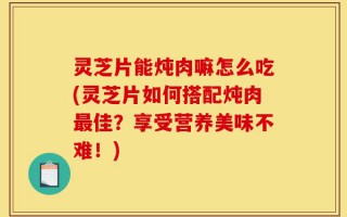 灵芝片能炖肉嘛怎么吃(灵芝片如何搭配炖肉最佳？享受营养美味不难！)