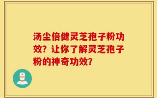 汤尘倍健灵芝孢子粉功效？让你了解灵芝孢子粉的神奇功效？