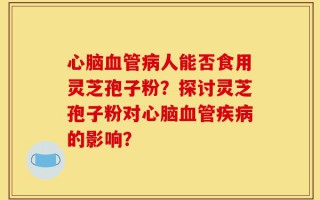 心脑血管病人能否食用灵芝孢子粉？探讨灵芝孢子粉对心脑血管疾病的影响？
