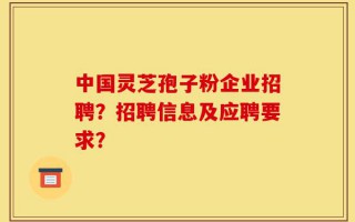 中国灵芝孢子粉企业招聘？招聘信息及应聘要求？
