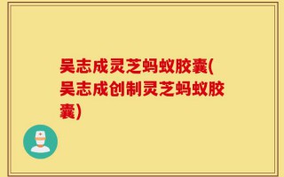吴志成灵芝蚂蚁胶囊(吴志成创制灵芝蚂蚁胶囊)