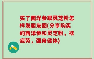 买了西洋参跟灵芝粉怎样发朋友圈(分享购买的西洋参和灵芝粉，祛疲劳，强身健体)