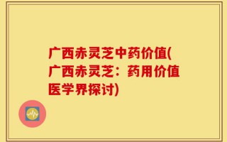 广西赤灵芝中药价值(广西赤灵芝：药用价值医学界探讨)