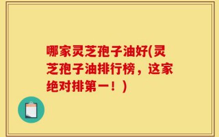 哪家灵芝孢子油好(灵芝孢子油排行榜，这家绝对排第一！)