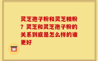 灵芝孢子粉和灵芝精粉？灵芝和灵芝孢子粉的关系到底是怎么样的谁更好