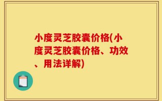 小度灵芝胶囊价格(小度灵芝胶囊价格、功效、用法详解)