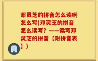 邓灵芝的拼音怎么读啊怎么写(邓灵芝的拼音怎么读写？——读写邓灵芝的拼音【附拼音表】)