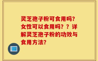 灵芝孢子粉可食用吗？女性可以食用吗？？详解灵芝孢子粉的功效与食用方法？