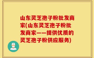 山东灵芝孢子粉批发商家(山东灵芝孢子粉批发商家——提供优质的灵芝孢子粉供应服务)