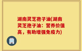 湖南灵芝孢子油(湖南灵芝孢子油：营养价值高，有助增强免疫力)