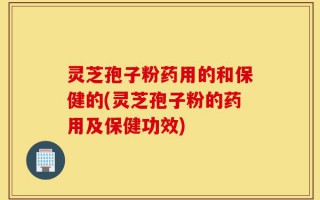 灵芝孢子粉药用的和保健的(灵芝孢子粉的药用及保健功效)