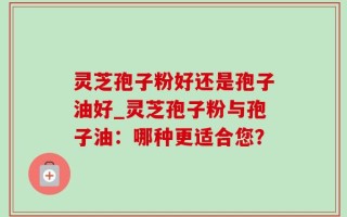 灵芝孢子粉好还是孢子油好_灵芝孢子粉与孢子油：哪种更适合您？