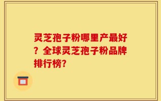 灵芝孢子粉哪里产最好？全球灵芝孢子粉品牌排行榜？