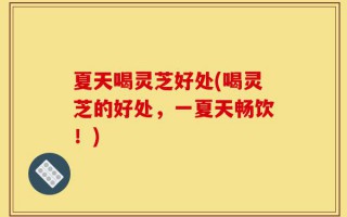 夏天喝灵芝好处(喝灵芝的好处，一夏天畅饮！)
