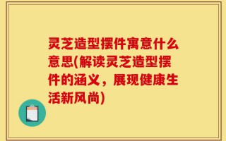 灵芝造型摆件寓意什么意思(解读灵芝造型摆件的涵义，展现健康生活新风尚)