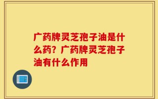 广药牌灵芝孢子油是什么药？广药牌灵芝孢子油有什么作用