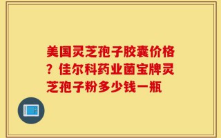 美国灵芝孢子胶囊价格？佳尔科药业菌宝牌灵芝孢子粉多少钱一瓶