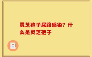 灵芝孢子尿路感染？什么是灵芝孢子