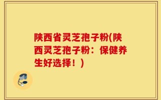 陕西省灵芝孢子粉(陕西灵芝孢子粉：保健养生好选择！)